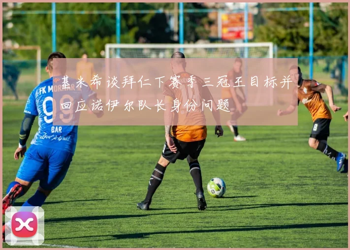 基米希谈拜仁下赛季三冠王目标并回应诺伊尔队长身份问题