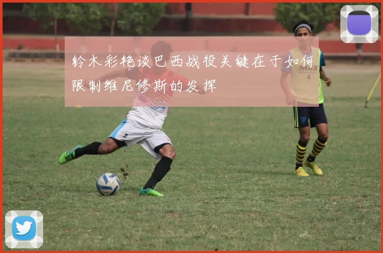 铃木彩艳谈巴西战役关键在于如何限制维尼修斯的发挥