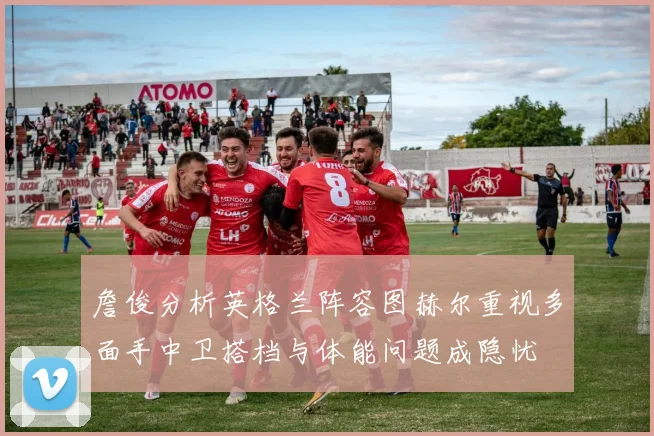 詹俊分析英格兰阵容图赫尔重视多面手中卫搭档与体能问题成隐忧