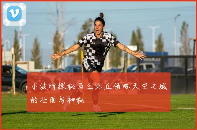 小波特探秘马丘比丘领略天空之城的壮丽与神秘