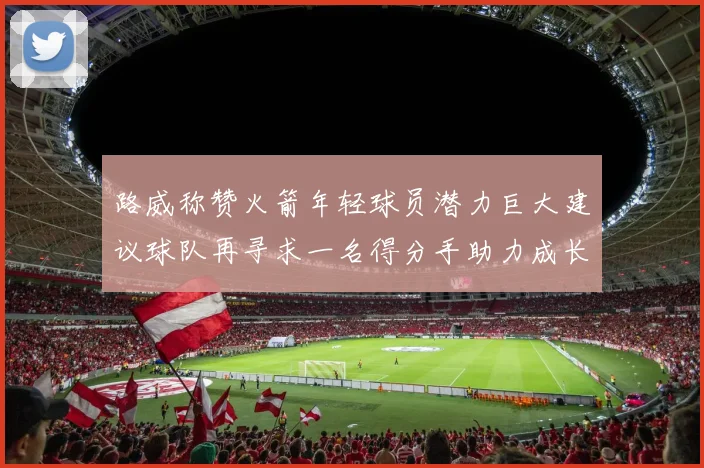 路威称赞火箭年轻球员潜力巨大建议球队再寻求一名得分手助力成长