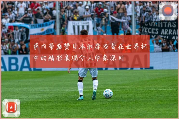 萨内蒂盛赞日本和摩洛哥在世界杯中的精彩表现令人印象深刻