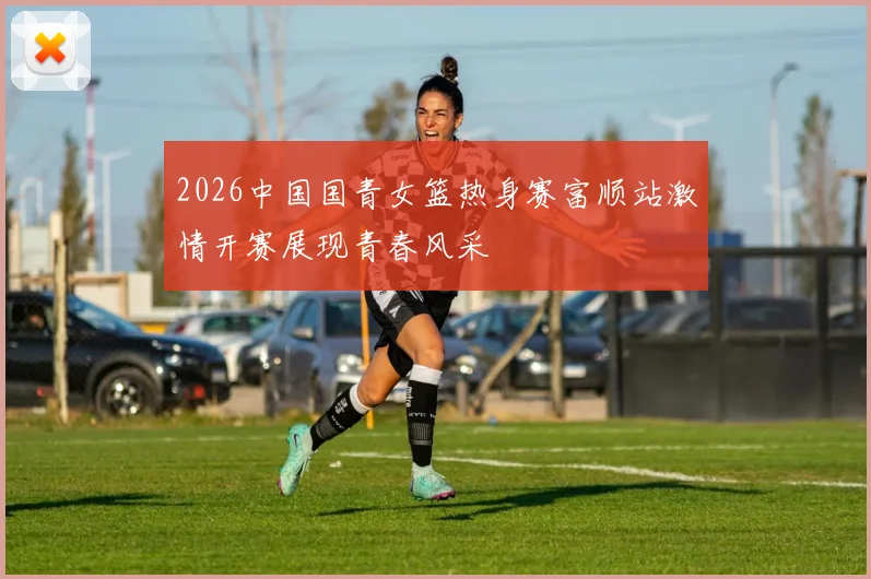 2026中国国青女篮热身赛富顺站激情开赛展现青春风采