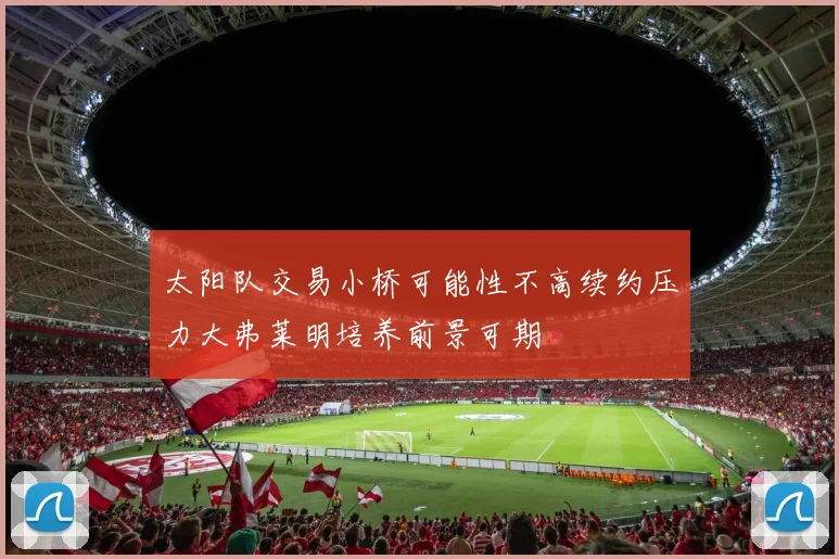 太阳队交易小桥可能性不高续约压力大弗莱明培养前景可期