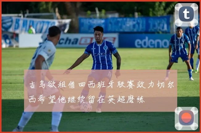 吉乌欲租借回西班牙联赛效力切尔西希望他继续留在英超磨练