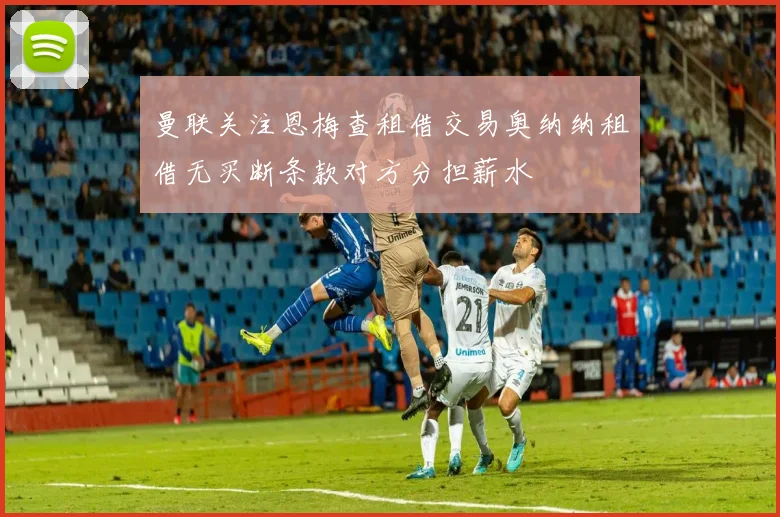 曼联关注恩梅查租借交易奥纳纳租借无买断条款对方分担薪水