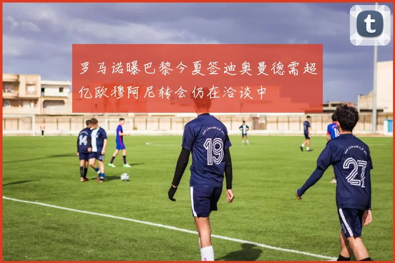 罗马诺曝巴黎今夏签迪奥曼德需超亿欧穆阿尼转会仍在洽谈中