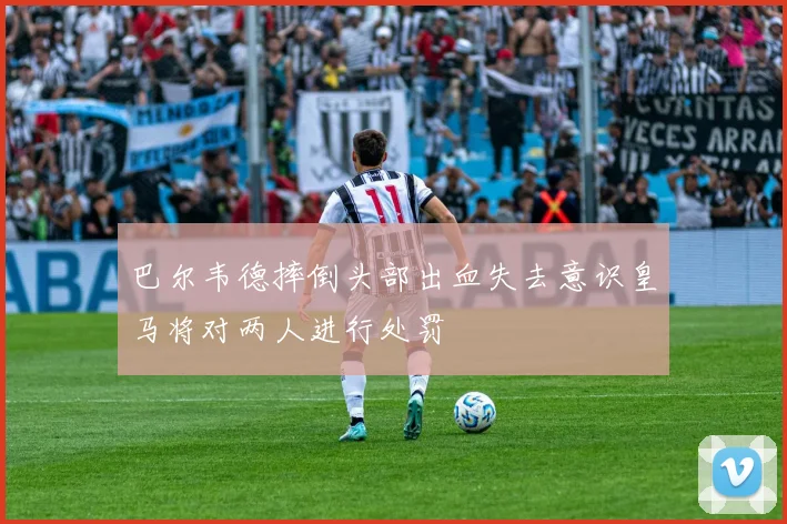 巴尔韦德摔倒头部出血失去意识皇马将对两人进行处罚