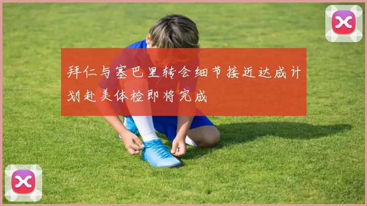 拜仁与塞巴里转会细节接近达成计划赴美体检即将完成