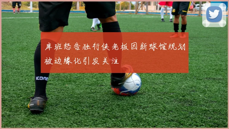 库班怒告独行侠老板因新球馆规划被边缘化引发关注