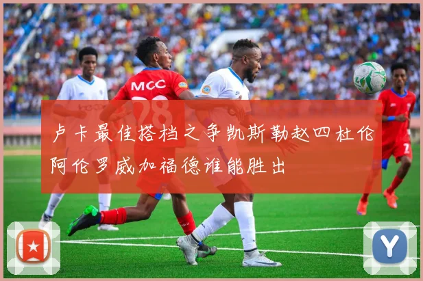 卢卡最佳搭档之争凯斯勒赵四杜伦阿伦罗威加福德谁能胜出