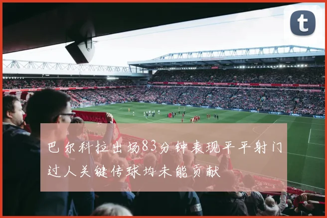 巴尔科拉出场83分钟表现平平射门过人关键传球均未能贡献