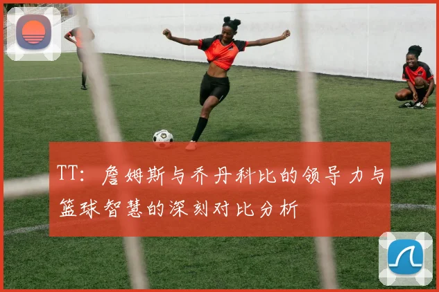 TT：詹姆斯与乔丹科比的领导力与篮球智慧的深刻对比分析