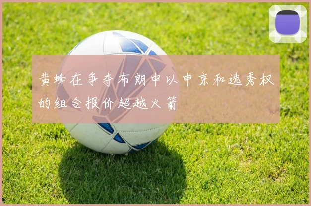 黄蜂在争夺布朗中以申京和选秀权的组合报价超越火箭