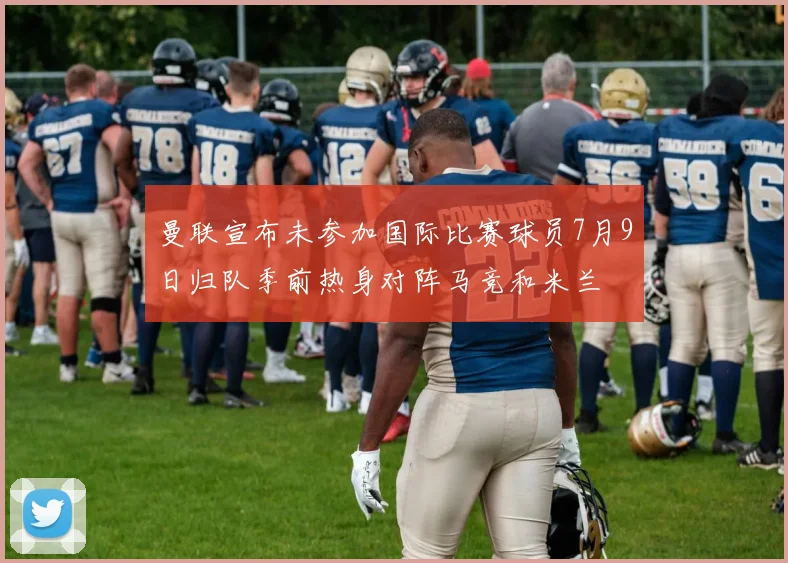 曼联宣布未参加国际比赛球员7月9日归队季前热身对阵马竞和米兰
